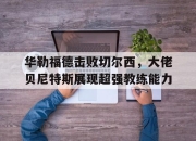 jinnianhui-华勒福德击败切尔西，大佬贝尼特斯展现超强教练能力