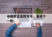 金年会体育官方-中国男篮击败对手，晋级下一轮。