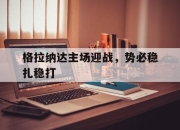 金年会体育官方-格拉纳达主场迎战，势必稳扎稳打