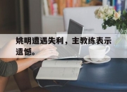 金年会-姚明遭遇失利，主教练表示遗憾。