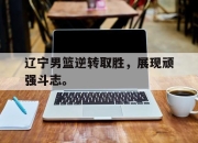 jinnianhui-辽宁男篮逆转取胜，展现顽强斗志。
