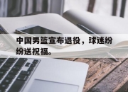 jinnianhui-中国男篮宣布退役，球迷纷纷送祝福。