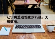 金年会体育官方-辽宁男篮遗憾止步八强，无缘奖牌。