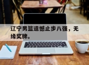 金年会体育官方-辽宁男篮遗憾止步八强，无缘奖牌。