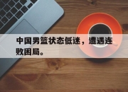 金年会体育官方-中国男篮状态低迷，遭遇连败困局。
