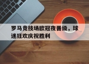 jinnianhui-罗马竞技场欧冠夜晋级，球迷狂欢庆祝胜利