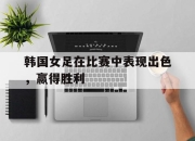 金年会-韩国女足在比赛中表现出色，赢得胜利