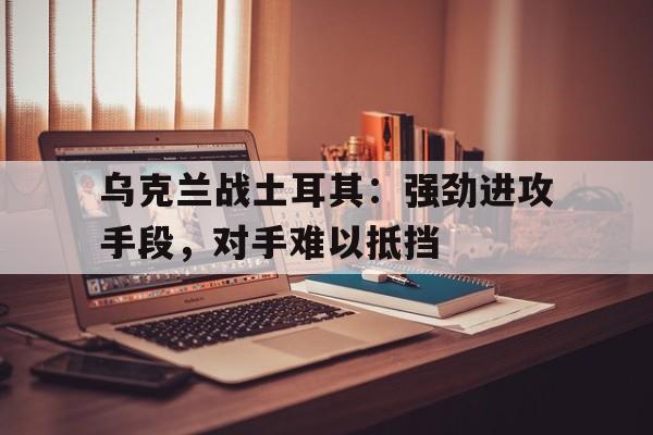 乌克兰战土耳其：强劲进攻手段，对手难以抵挡