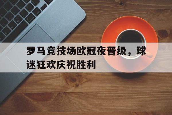 罗马竞技场欧冠夜晋级，球迷狂欢庆祝胜利