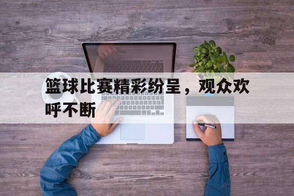 篮球比赛精彩纷呈，观众欢呼不断