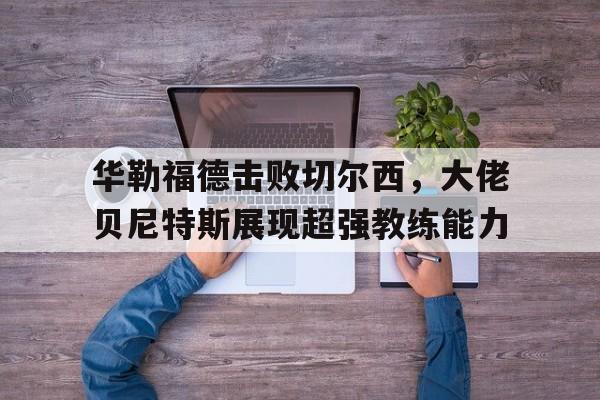 华勒福德击败切尔西，大佬贝尼特斯展现超强教练能力